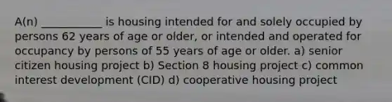 A(n) ___________ is housing intended for and solely occupied by persons 62 years of age or older, or intended and operated for occupancy by persons of 55 years of age or older. a) senior citizen housing project b) Section 8 housing project c) common interest development (CID) d) cooperative housing project