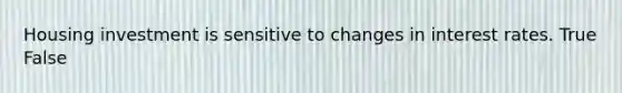 Housing investment is sensitive to changes in interest rates. True False