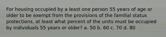 For housing occupied by a least one person 55 years of age or older to be exempt from the provisions of the familial status protections, at least what percent of the units must be occupied by individuals 55 years or older? a. 50 b. 60 c. 70 d. 80