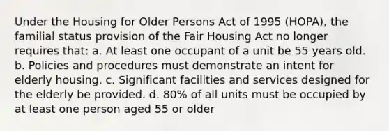 Under the Housing for Older Persons Act of 1995 (HOPA), the familial status provision of the Fair Housing Act no longer requires that: a. At least one occupant of a unit be 55 years old. b. Policies and procedures must demonstrate an intent for elderly housing. c. Significant facilities and services designed for the elderly be provided. d. 80% of all units must be occupied by at least one person aged 55 or older