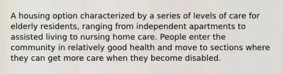 A housing option characterized by a series of levels of care for elderly residents, ranging from independent apartments to assisted living to nursing home care. People enter the community in relatively good health and move to sections where they can get more care when they become disabled.