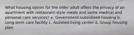 What housing option for the older adult offers the privacy of an apartment with restaurant-style meals and some medical and personal care services? a. Government-subsidized housing b. Long-term care facility c. Assisted-living center d. Group housing plan