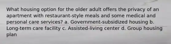 What housing option for the older adult offers the privacy of an apartment with restaurant-style meals and some medical and personal care services? a. Government-subsidized housing b. Long-term care facility c. Assisted-living center d. Group housing plan