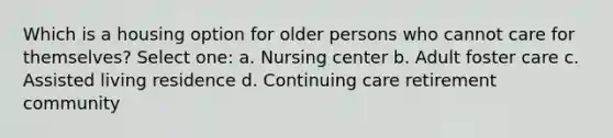 Which is a housing option for older persons who cannot care for themselves? Select one: a. Nursing center b. Adult foster care c. Assisted living residence d. Continuing care retirement community