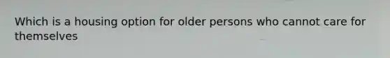 Which is a housing option for older persons who cannot care for themselves