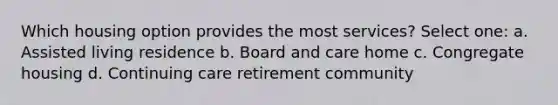 Which housing option provides the most services? Select one: a. Assisted living residence b. Board and care home c. Congregate housing d. Continuing care retirement community