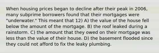 When housing prices began to decline after their peak in 2006, many subprime borrowers found that their mortgages were "underwater." This meant that 12) A) the value of the house fell below the amount of the mortgage. B) the roof leaked during a rainstorm. C) the amount that they owed on their mortgage was less than the value of their house. D) the basement flooded since they could not afford to fix the leaky plumbing.