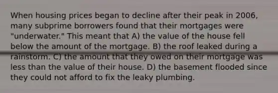 When housing prices began to decline after their peak in 2006, many subprime borrowers found that their mortgages were "underwater." This meant that A) the value of the house fell below the amount of the mortgage. B) the roof leaked during a rainstorm. C) the amount that they owed on their mortgage was less than the value of their house. D) the basement flooded since they could not afford to fix the leaky plumbing.