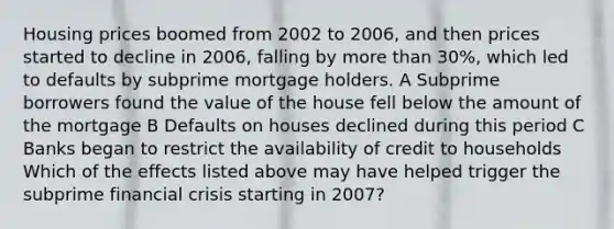 Housing prices boomed from 2002 to​ 2006, and then prices started to decline in​ 2006, falling by more than​ 30%, which led to defaults by subprime mortgage holders. A Subprime borrowers found the value of the house fell below the amount of the mortgage B Defaults on houses declined during this period C Banks began to restrict the availability of credit to households Which of the effects listed above may have helped trigger the subprime financial crisis starting in​ 2007?