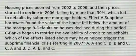 Housing prices boomed from 2002 to​ 2006, and then prices started to decline in​ 2006, falling by more than​ 30%, which led to defaults by subprime mortgage holders. Effect A-Subprime borrowers found the value of the house fell below the amount of the mortgage B-Defaults on houses declined during this period C-Banks began to restrict the availability of credit to households Which of the effects listed above may have helped trigger the subprime financial crisis starting in​ 2007? A. A and C. B. B and C. C. A and B. D. A, B, and C.