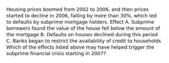 Housing prices boomed from 2002 to​ 2006, and then prices started to decline in​ 2006, falling by <a href='https://www.questionai.com/knowledge/keWHlEPx42-more-than' class='anchor-knowledge'>more than</a>​ 30%, which led to defaults by subprime mortgage holders. Effect A. Subprime borrowers found the value of the house fell below the amount of the mortgage B. Defaults on houses declined during this period C. Banks began to restrict the availability of credit to households Which of the effects listed above may have helped trigger the subprime financial crisis starting in​ 2007?