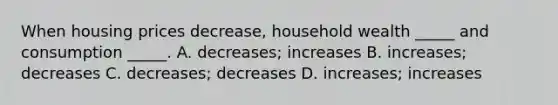 When housing prices decrease, household wealth _____ and consumption _____. A. decreases; increases B. increases; decreases C. decreases; decreases D. increases; increases