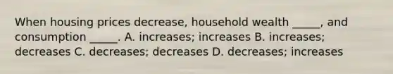 When housing prices decrease, household wealth _____, and consumption _____. A. increases; increases B. increases; decreases C. decreases; decreases D. decreases; increases