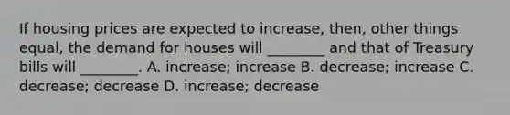 If housing prices are expected to increase, then, other things equal, the demand for houses will ________ and that of Treasury bills will ________. A. increase; increase B. decrease; increase C. decrease; decrease D. increase; decrease