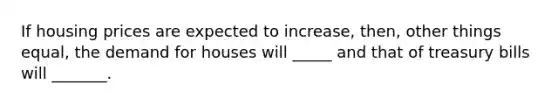 If housing prices are expected to increase, then, other things equal, the demand for houses will _____ and that of treasury bills will _______.