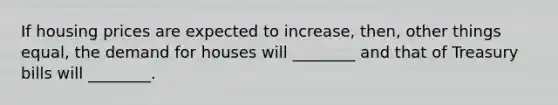 If housing prices are expected to increase, then, other things equal, the demand for houses will ________ and that of Treasury bills will ________.