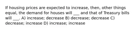 If housing prices are expected to increase, then, other things equal, the demand for houses will ___ and that of Treasury bills will ___. A) increase; decrease B) decrease; decrease C) decrease; increase D) increase; increase