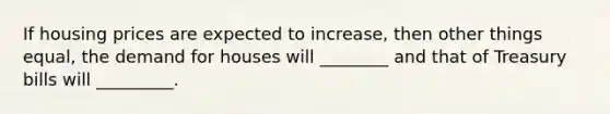If housing prices are expected to increase, then other things equal, the demand for houses will ________ and that of Treasury bills will _________.