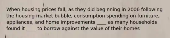 When housing prices fall, as they did beginning in 2006 following the housing market bubble, consumption spending on furniture, appliances, and home improvements ____ as many households found it ____ to borrow against the value of their homes