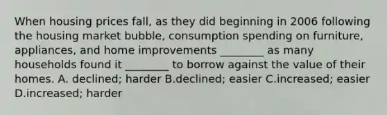 When housing prices​ fall, as they did beginning in 2006 following the housing market​ bubble, consumption spending on​ furniture, appliances, and home improvements​ ________ as many households found it​ ________ to borrow against the value of their homes. A. declined; harder B.declined; easier C.increased; easier D.increased; harder
