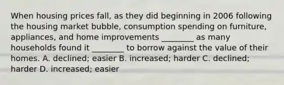 When housing prices​ fall, as they did beginning in 2006 following the housing market​ bubble, consumption spending on​ furniture, appliances, and home improvements​ ________ as many households found it​ ________ to borrow against the value of their homes. A. ​declined; easier B. ​increased; harder C. ​declined; harder D. ​increased; easier