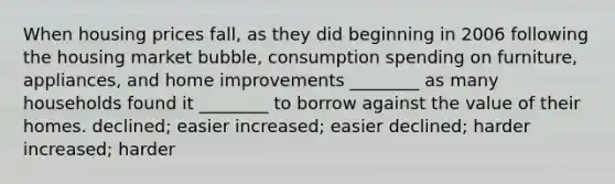 When housing prices fall, as they did beginning in 2006 following the housing market bubble, consumption spending on furniture, appliances, and home improvements ________ as many households found it ________ to borrow against the value of their homes. declined; easier increased; easier declined; harder increased; harder