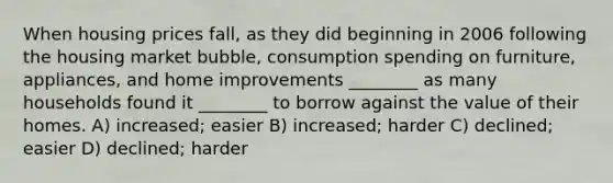 When housing prices fall, as they did beginning in 2006 following the housing market bubble, consumption spending on furniture, appliances, and home improvements ________ as many households found it ________ to borrow against the value of their homes. A) increased; easier B) increased; harder C) declined; easier D) declined; harder