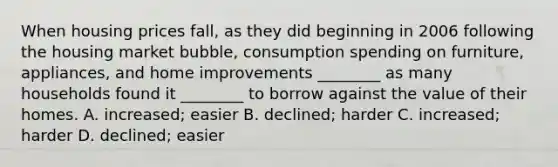 When housing prices​ fall, as they did beginning in 2006 following the housing market​ bubble, consumption spending on​ furniture, appliances, and home improvements​ ________ as many households found it​ ________ to borrow against the value of their homes. A. ​increased; easier B. ​declined; harder C. ​increased; harder D. ​declined; easier