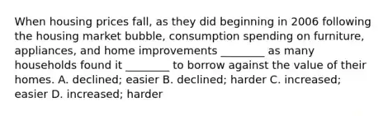 When housing prices​ fall, as they did beginning in 2006 following the housing market​ bubble, consumption spending on​ furniture, appliances, and home improvements​ ________ as many households found it​ ________ to borrow against the value of their homes. A. declined; easier B. declined; harder C. increased; easier D. increased; harder
