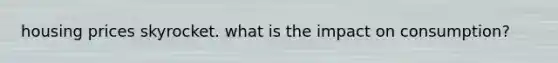 housing prices skyrocket. what is the impact on consumption?
