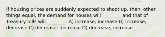 If housing prices are suddenly expected to shoot up, then, other things equal, the demand for houses will ________ and that of Treasury bills will ________. A) increase; increase B) increase; decrease C) decrease; decrease D) decrease; increase