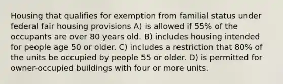 Housing that qualifies for exemption from familial status under federal fair housing provisions A) is allowed if 55% of the occupants are over 80 years old. B) includes housing intended for people age 50 or older. C) includes a restriction that 80% of the units be occupied by people 55 or older. D) is permitted for owner-occupied buildings with four or more units.