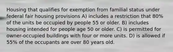 Housing that qualifies for exemption from familial status under federal fair housing provisions A) includes a restriction that 80% of the units be occupied by people 55 or older. B) includes housing intended for people age 50 or older. C) is permitted for owner-occupied buildings with four or more units. D) is allowed if 55% of the occupants are over 80 years old.