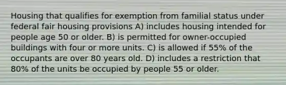 Housing that qualifies for exemption from familial status under federal fair housing provisions A) includes housing intended for people age 50 or older. B) is permitted for owner-occupied buildings with four or more units. C) is allowed if 55% of the occupants are over 80 years old. D) includes a restriction that 80% of the units be occupied by people 55 or older.