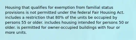 Housing that qualifies for exemption from familial status provisions is not permitted under the federal Fair Housing Act. includes a restriction that 80% of the units be occupied by persons 55 or older. includes housing intended for persons 50 or older. is permitted for owner-occupied buildings with four or more units.