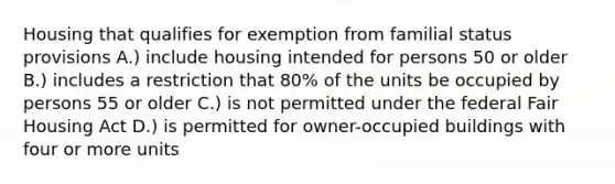 Housing that qualifies for exemption from familial status provisions A.) include housing intended for persons 50 or older B.) includes a restriction that 80% of the units be occupied by persons 55 or older C.) is not permitted under the federal Fair Housing Act D.) is permitted for owner-occupied buildings with four or more units