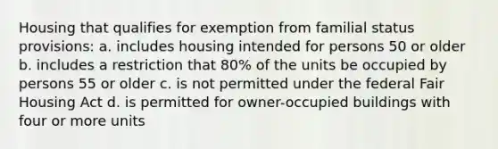 Housing that qualifies for exemption from familial status provisions: a. includes housing intended for persons 50 or older b. includes a restriction that 80% of the units be occupied by persons 55 or older c. is not permitted under the federal Fair Housing Act d. is permitted for owner-occupied buildings with four or more units