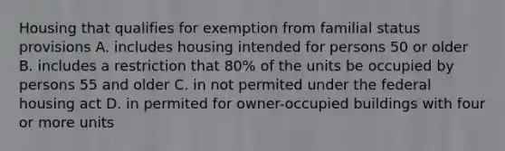 Housing that qualifies for exemption from familial status provisions A. includes housing intended for persons 50 or older B. includes a restriction that 80% of the units be occupied by persons 55 and older C. in not permited under the federal housing act D. in permited for owner-occupied buildings with four or more units