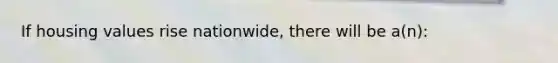 If housing values rise nationwide, there will be a(n):