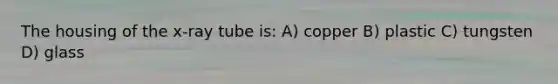 The housing of the x-ray tube is: A) copper B) plastic C) tungsten D) glass