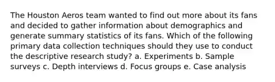 The Houston Aeros team wanted to find out more about its fans and decided to gather information about demographics and generate summary statistics of its fans. Which of the following primary data collection techniques should they use to conduct the descriptive research study? a. Experiments b. Sample surveys c. Depth interviews d. Focus groups e. Case analysis