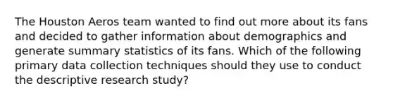 The Houston Aeros team wanted to find out more about its fans and decided to gather information about demographics and generate summary statistics of its fans. Which of the following primary data collection techniques should they use to conduct the descriptive research study?