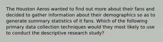 The Houston Aeros wanted to find out more about their fans and decided to gather information about their demographics so as to generate summary statistics of it fans. Which of the following primary data collection techniques would they most likely to use to conduct the descriptive research study?