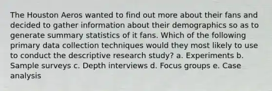 The Houston Aeros wanted to find out more about their fans and decided to gather information about their demographics so as to generate summary statistics of it fans. Which of the following primary data collection techniques would they most likely to use to conduct the descriptive research study? a. Experiments b. Sample surveys c. Depth interviews d. Focus groups e. Case analysis