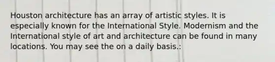 Houston architecture has an array of artistic styles. It is especially known for the International Style. Modernism and the International style of art and architecture can be found in many locations. You may see the on a daily basis.: