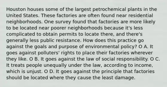 Houston houses some of the largest petrochemical plants in the United States. These factories are often found near residential neighborhoods. One survey found that factories are more likely to be located near poorer neighborhoods because it's less complicated to obtain permits to locate there, and there's generally less public resistance. How does this practice go against the goals and purpose of environmental policy? O A. It goes against polluters' rights to place their factories wherever they like. O B. It goes against the law of social responsibility. O C. It treats people unequally under the law, according to income, which is unjust. O D. It goes against the principle that factories should be located where they cause the least damage.