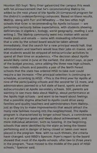 Houston ISD Supt. Terry Grier galvanized the campus this week with his announcement that he's recommending Waltrip be added to the next phase of the Apollo 20 turnaround program for the district's underperforming campuses. Based on those results, Waltrip, along with Furr and Wheatley — the two other high schools that Grier is recommending for Apollo inclusion — are performing seriously below expectations, with students showing deficiencies in algebra I, biology, world geography, reading 1 and writing 1. The Waltrip community went into motion with social media posts and emails — some with misleading information that a vote by the school board would be taken almost immediately, that the search for a new principal would halt, that administrators and teachers would lose their jobs en masse, and that students would be stripped of extracurricular activities to spend all their time on academics. •The decision about Apollo would likely come in June at the earliest, the district says, as part of the budget process, since adding the three new high schools, two middle schools and possibly a pair of the North Forest schools that the state has ordered HISD to take over could require a tax increase. •The principal selection is continuing on schedule, according to HISD. •This is the third year for Apollo at nine of the participating schools and the second for 11 more, and administrators pointed to a full slate of band, sports and other extracurriculars at Apollo secondary schools. Still, parents are wanting to see more data about Waltrip, about performance at the Apollo high schools - and want to be heard about feelings that a possible stigma attached to Apollo could drive away families and quality teachers and administrators from Waltrip, just as they try to make improvements that would attract the many new families moving into the neighborhood. The Apollo program is characterized by longer school hours, a commitment to a set of rigorous goals and ideals about achievement, and more individual attention, such as tutoring. In the beginning, schools that were identified by the state as being the lowest performing and in danger of being closed or taken over were placed in the program. Now, with no such threats, the criteria have changed, said HISD's Spencer. Fryer's report to the board showed that most of the Apollo schools, after two to three years in the program, "have moved to the middle of the pack of HISD schools," Spencer said.