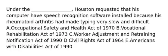 Under the​ _________________, Houston requested that his computer have speech recognition software installed because his rheumatoid arthritis had made typing very slow and difficult. A.Occupational Safety and Health Act of 1970 B.Vocational Rehabilitation Act of 1973 C.Worker Adjustment and Retraining Notification Act of 1990 D.Civil Rights Act of 1964 E.Americans with Disabilities Act of 1990