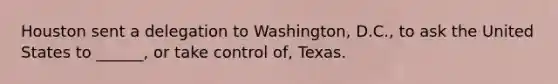 Houston sent a delegation to Washington, D.C., to ask the United States to ______, or take control of, Texas.