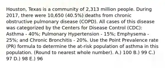 Houston, Texas is a community of 2,313 million people. During 2017, there were 10,650 (40.5%) deaths from chronic obstructive pulmonary disease (COPD). All cases of this disease was categorized by the Centers for Disease Control (CDC): Asthma - 40%; Pulmonary Hypertension - 15%; Emphysema - 25%; and Chronic Bronchitis - 20%. Use the Point Prevalence rate (PR) formula to determine the at-risk population of asthma in this population. (Round to nearest whole number). A.) 100 B.) 99 C.) 97 D.) 98 E.) 96